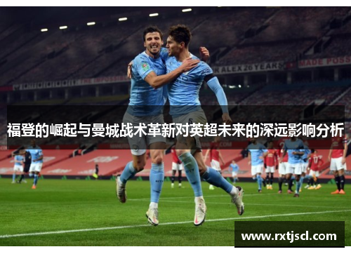 福登的崛起与曼城战术革新对英超未来的深远影响分析