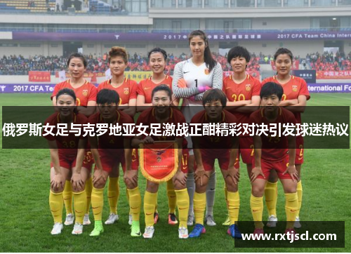 俄罗斯女足与克罗地亚女足激战正酣精彩对决引发球迷热议
