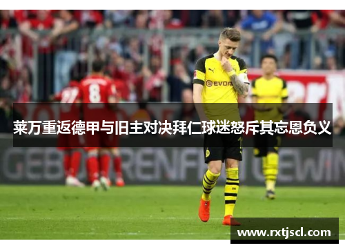 莱万重返德甲与旧主对决拜仁球迷怒斥其忘恩负义
