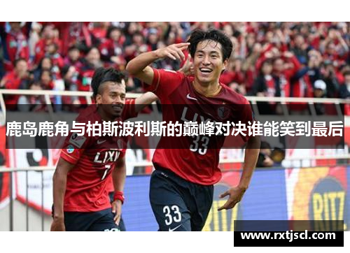 鹿岛鹿角与柏斯波利斯的巅峰对决谁能笑到最后